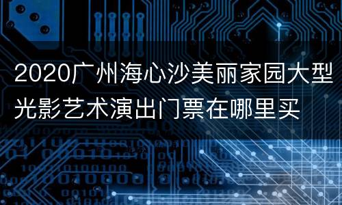 2020广州海心沙美丽家园大型光影艺术演出门票在哪里买