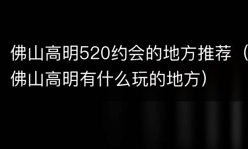 佛山高明520约会的地方推荐（佛山高明有什么玩的地方）