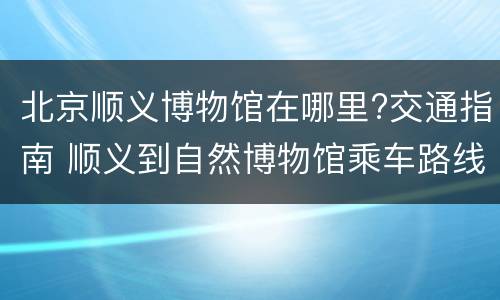 北京顺义博物馆在哪里?交通指南 顺义到自然博物馆乘车路线