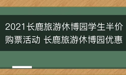 2021长鹿旅游休博园学生半价购票活动 长鹿旅游休博园优惠政策
