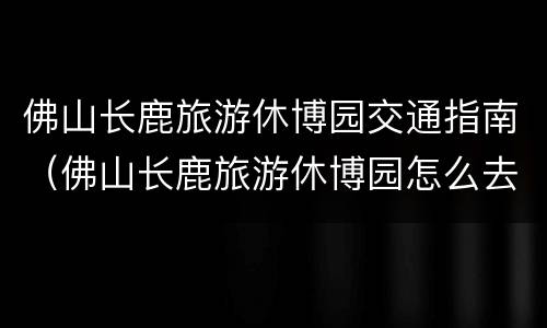 佛山长鹿旅游休博园交通指南（佛山长鹿旅游休博园怎么去）