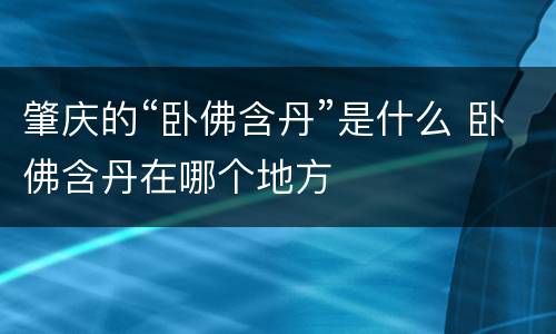 肇庆的“卧佛含丹”是什么 卧佛含丹在哪个地方