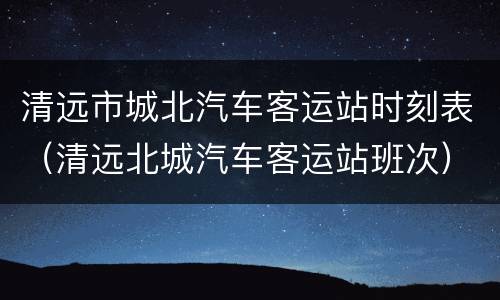 清远市城北汽车客运站时刻表（清远北城汽车客运站班次）