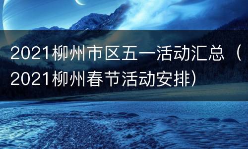 2021柳州市区五一活动汇总（2021柳州春节活动安排）