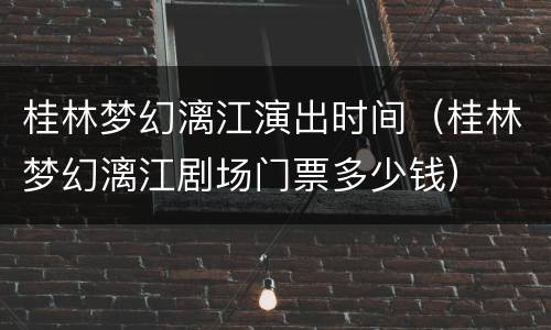 桂林梦幻漓江演出时间（桂林梦幻漓江剧场门票多少钱）