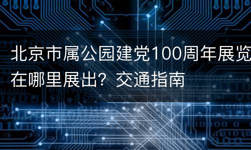 北京市属公园建党100周年展览在哪里展出？交通指南