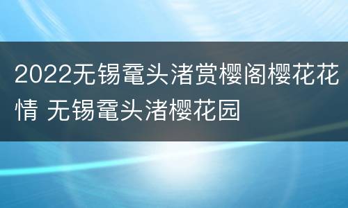 2022无锡鼋头渚赏樱阁樱花花情 无锡鼋头渚樱花园