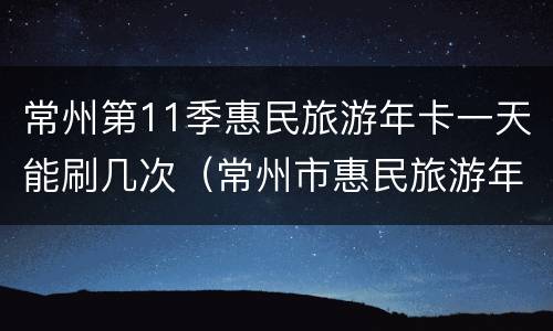 常州第11季惠民旅游年卡一天能刷几次（常州市惠民旅游年卡）