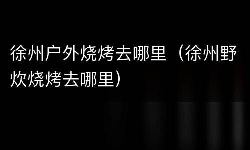 徐州户外烧烤去哪里（徐州野炊烧烤去哪里）
