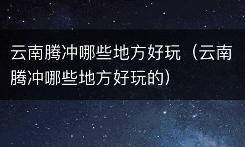 云南腾冲哪些地方好玩（云南腾冲哪些地方好玩的）