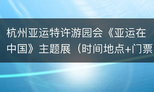 杭州亚运特许游园会《亚运在中国》主题展（时间地点+门票信息）
