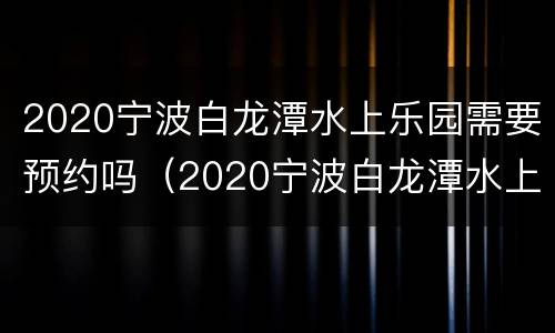 2020宁波白龙潭水上乐园需要预约吗（2020宁波白龙潭水上乐园需要预约吗多少钱）