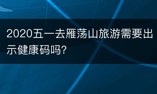 2020五一去雁荡山旅游需要出示健康码吗？