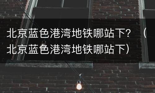 北京蓝色港湾地铁哪站下？（北京蓝色港湾地铁哪站下）