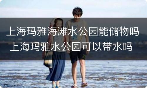 上海玛雅海滩水公园能储物吗 上海玛雅水公园可以带水吗