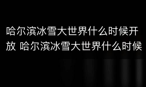 哈尔滨冰雪大世界什么时候开放 哈尔滨冰雪大世界什么时候开放时间