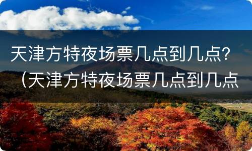 天津方特夜场票几点到几点？（天津方特夜场票几点到几点）