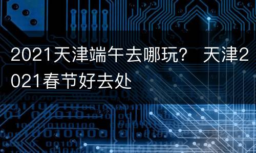 2021天津端午去哪玩？ 天津2021春节好去处