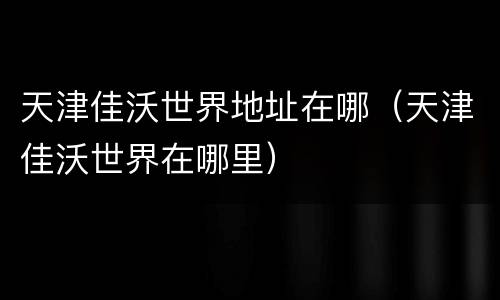 天津佳沃世界地址在哪（天津佳沃世界在哪里）