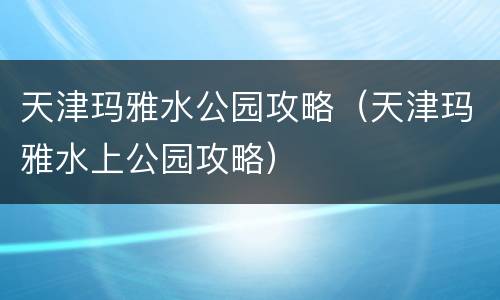 天津玛雅水公园攻略（天津玛雅水上公园攻略）