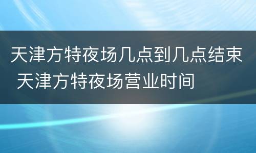 天津方特夜场几点到几点结束 天津方特夜场营业时间