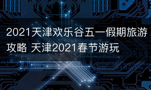 2021天津欢乐谷五一假期旅游攻略 天津2021春节游玩