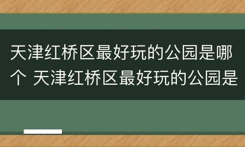 天津红桥区最好玩的公园是哪个 天津红桥区最好玩的公园是哪个园