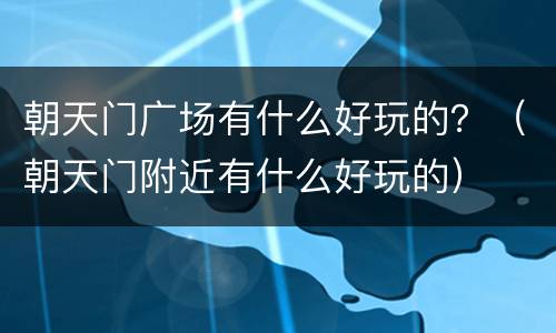 朝天门广场有什么好玩的？（朝天门附近有什么好玩的）