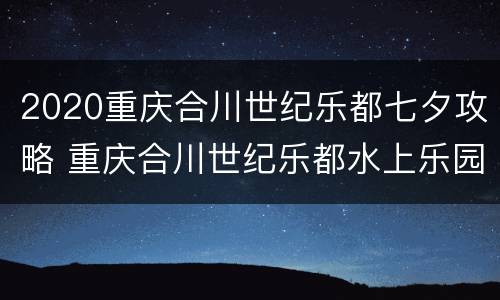 2020重庆合川世纪乐都七夕攻略 重庆合川世纪乐都水上乐园