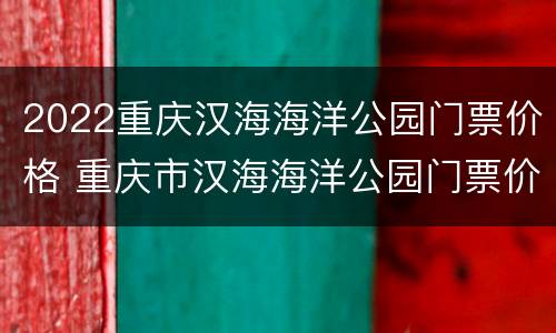 2022重庆汉海海洋公园门票价格 重庆市汉海海洋公园门票价格
