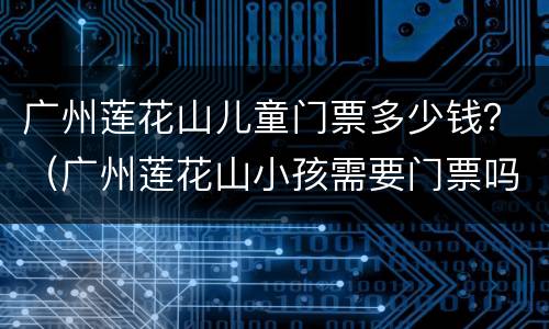 广州莲花山儿童门票多少钱？（广州莲花山小孩需要门票吗?）