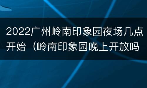 2022广州岭南印象园夜场几点开始（岭南印象园晚上开放吗）