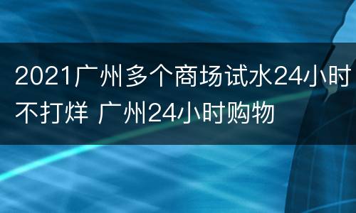 2021广州多个商场试水24小时不打烊 广州24小时购物
