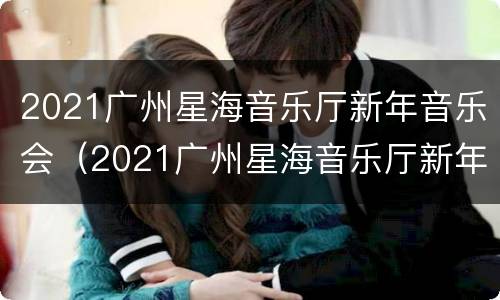 2021广州星海音乐厅新年音乐会（2021广州星海音乐厅新年音乐会时间）