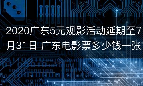 2020广东5元观影活动延期至7月31日 广东电影票多少钱一张