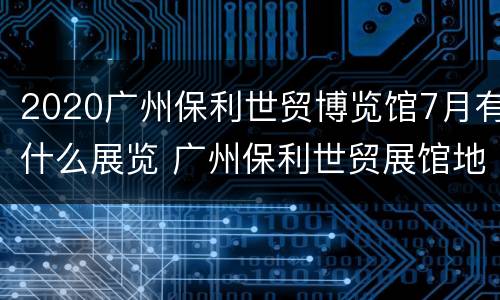 2020广州保利世贸博览馆7月有什么展览 广州保利世贸展馆地址