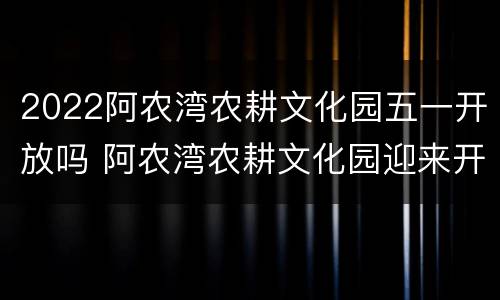 2022阿农湾农耕文化园五一开放吗 阿农湾农耕文化园迎来开园线路公交车