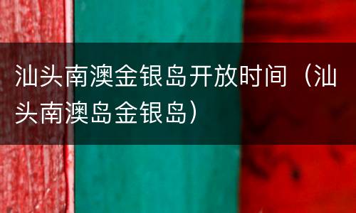 汕头南澳金银岛开放时间（汕头南澳岛金银岛）