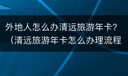 外地人怎么办清远旅游年卡？（清远旅游年卡怎么办理流程）