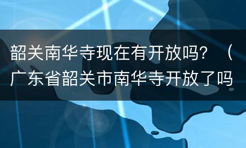 韶关南华寺现在有开放吗？（广东省韶关市南华寺开放了吗）