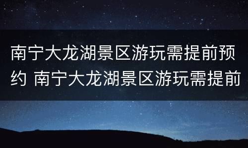 南宁大龙湖景区游玩需提前预约 南宁大龙湖景区游玩需提前预约吗现在