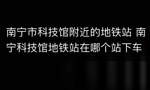 南宁市科技馆附近的地铁站 南宁科技馆地铁站在哪个站下车