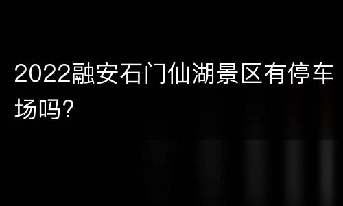 2022融安石门仙湖景区有停车场吗?