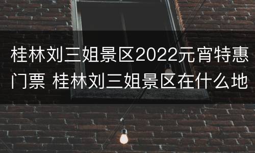 桂林刘三姐景区2022元宵特惠门票 桂林刘三姐景区在什么地方