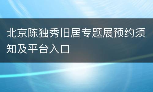 北京陈独秀旧居专题展预约须知及平台入口