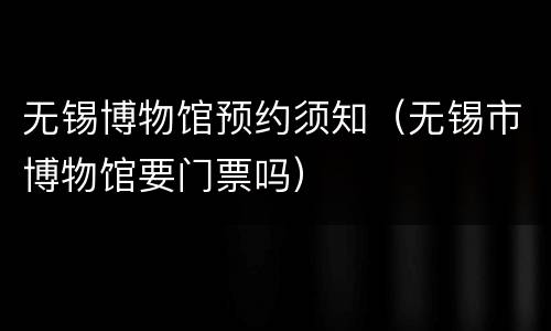无锡博物馆预约须知（无锡市博物馆要门票吗）