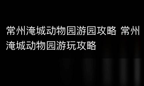 常州淹城动物园游园攻略 常州淹城动物园游玩攻略