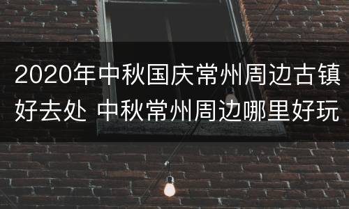 2020年中秋国庆常州周边古镇好去处 中秋常州周边哪里好玩