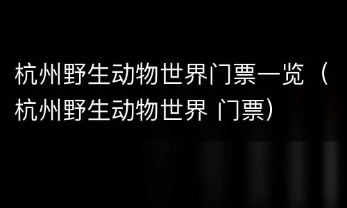 杭州野生动物世界门票一览（杭州野生动物世界 门票）