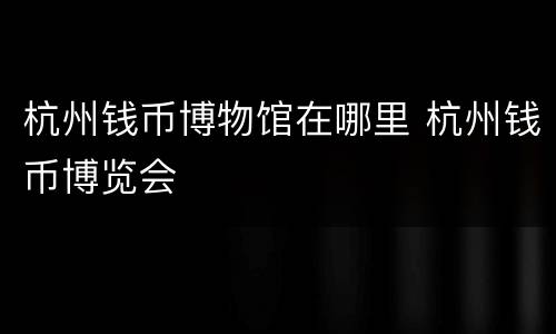 杭州钱币博物馆在哪里 杭州钱币博览会